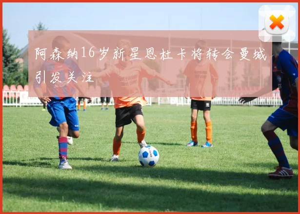 阿森纳16岁新星恩杜卡将转会曼城引发关注