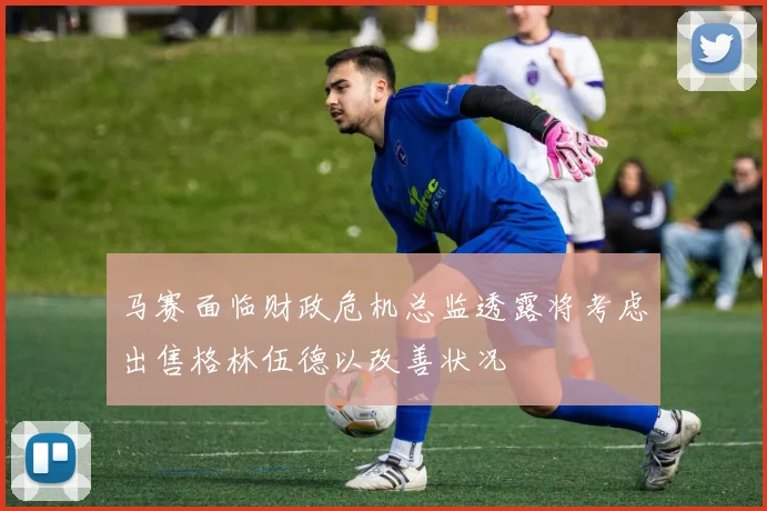 马赛面临财政危机总监透露将考虑出售格林伍德以改善状况