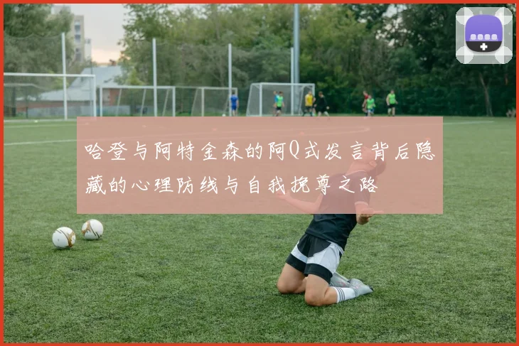 哈登与阿特金森的阿Q式发言背后隐藏的心理防线与自我挽尊之路
