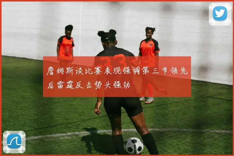 詹姆斯谈比赛表现强调第三节领先后雷霆反击势头强劲