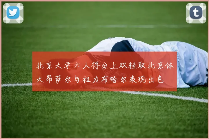 北京大学六人得分上双轻取北京体大昂萨尔与祖力布哈尔表现出色