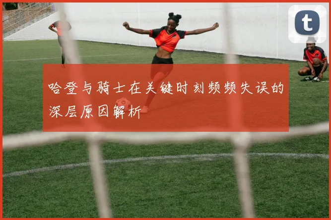 哈登与骑士在关键时刻频频失误的深层原因解析