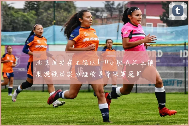 北京国安在主场以1-0小胜武汉三镇展现强劲实力继续争夺联赛冠军