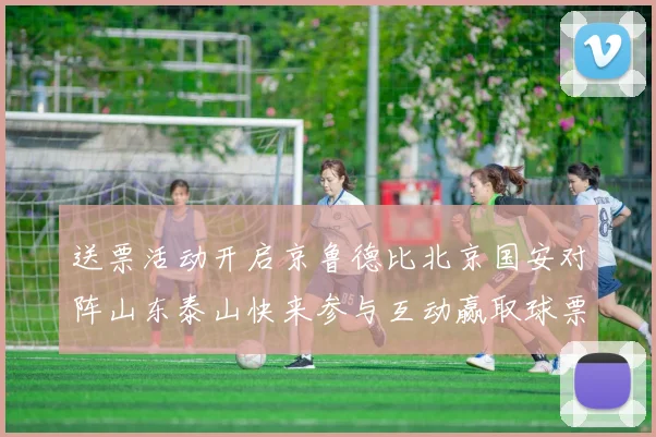 送票活动开启京鲁德比北京国安对阵山东泰山快来参与互动赢取球票