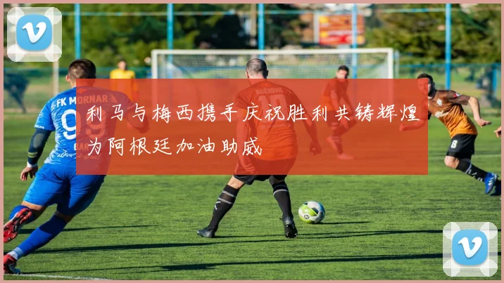 利马与梅西携手庆祝胜利共铸辉煌为阿根廷加油助威
