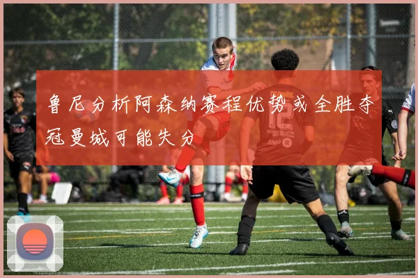 鲁尼分析阿森纳赛程优势或全胜夺冠曼城可能失分