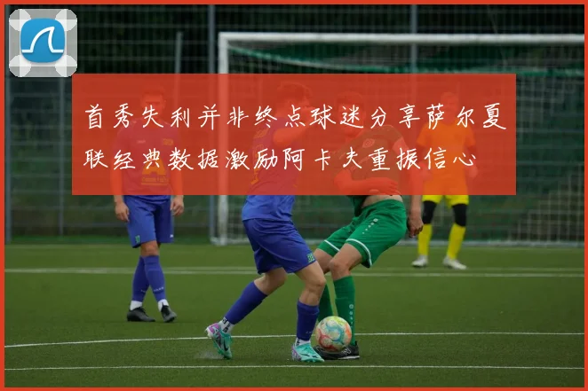 首秀失利并非终点球迷分享萨尔夏联经典数据激励阿卡夫重振信心