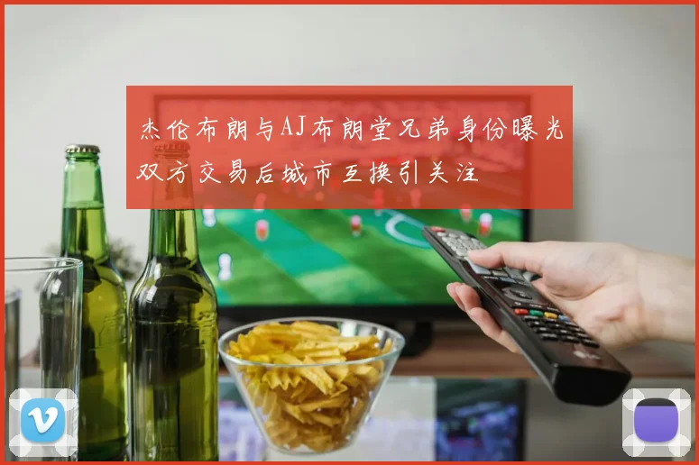 杰伦布朗与AJ布朗堂兄弟身份曝光双方交易后城市互换引关注