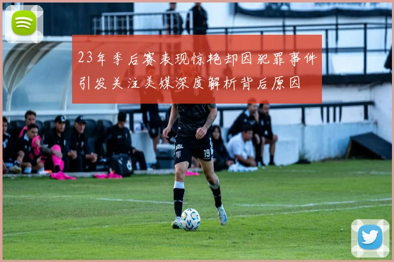 23年季后赛表现惊艳却因犯罪事件引发关注美媒深度解析背后原因
