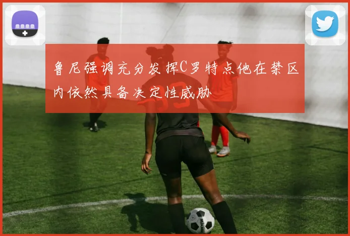 鲁尼强调充分发挥C罗特点他在禁区内依然具备决定性威胁