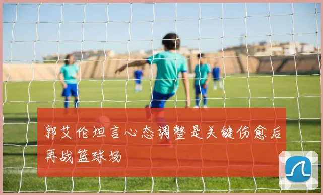 郭艾伦坦言心态调整是关键伤愈后再战篮球场
